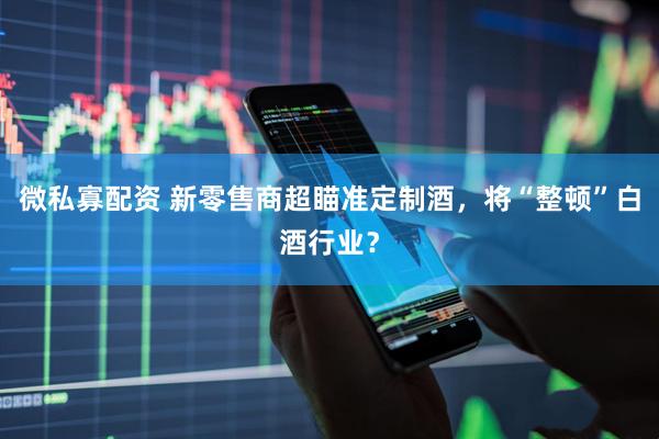 微私寡配资 新零售商超瞄准定制酒，将“整顿”白酒行业？