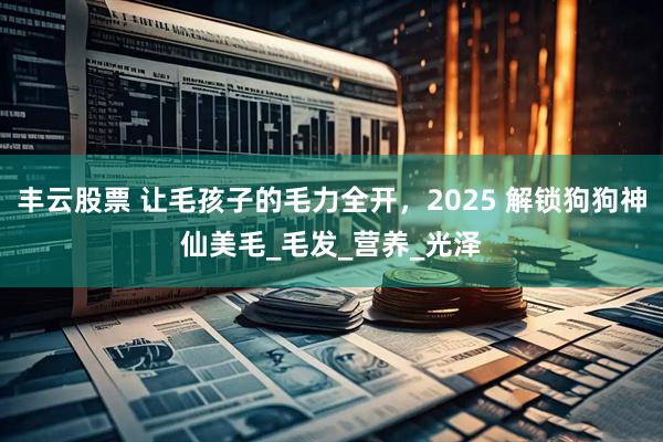 丰云股票 让毛孩子的毛力全开，2025 解锁狗狗神仙美毛_毛发_营养_光泽