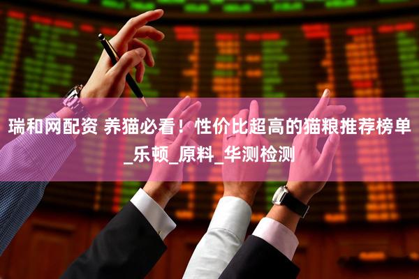 瑞和网配资 养猫必看！性价比超高的猫粮推荐榜单_乐顿_原料_华测检测