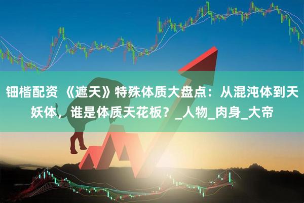 钿楷配资 《遮天》特殊体质大盘点：从混沌体到天妖体，谁是体质天花板？_人物_肉身_大帝