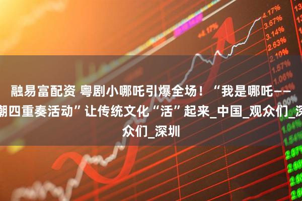 融易富配资 粤剧小哪吒引爆全场！“我是哪吒——国潮四重奏活动”让传统文化“活”起来_中国_观众们_深圳
