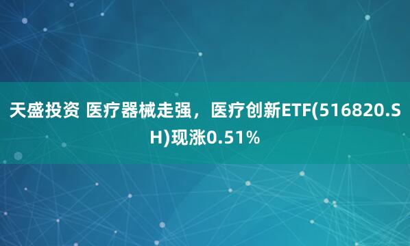 天盛投资 医疗器械走强，医疗创新ETF(516820.SH)现涨0.51%
