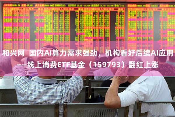 和兴网  国内AI算力需求强劲，机构看好后续AI应用——线上消费ETF基金（159793）翻红上涨