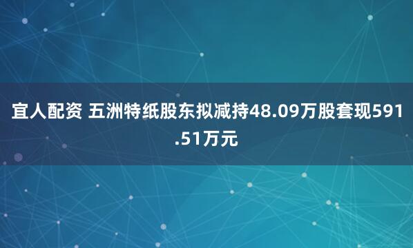 宜人配资 五洲特纸股东拟减持48.09万股套现591.51万元
