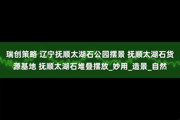 瑞创策略 辽宁抚顺太湖石公园摆景 抚顺太湖石货源基地 抚顺太湖石堆叠摆放_妙用_造景_自然