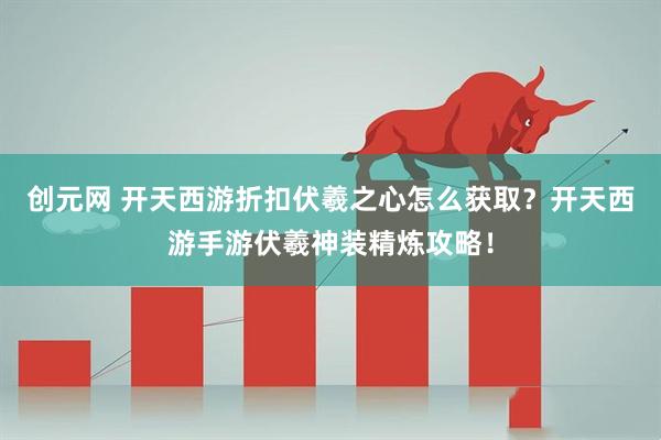 创元网 开天西游折扣伏羲之心怎么获取？开天西游手游伏羲神装精炼攻略！
