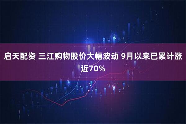 启天配资 三江购物股价大幅波动 9月以来已累计涨近70%