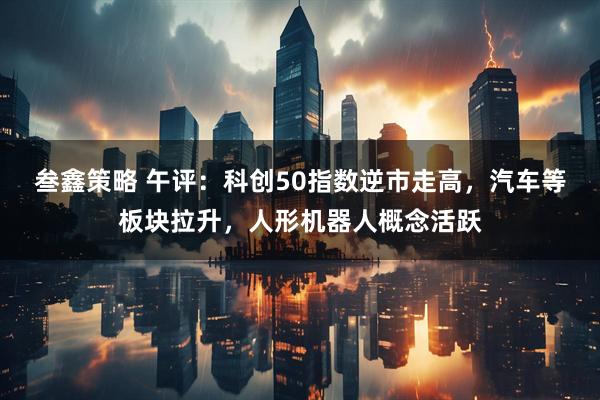 叁鑫策略 午评：科创50指数逆市走高，汽车等板块拉升，人形机器人概念活跃