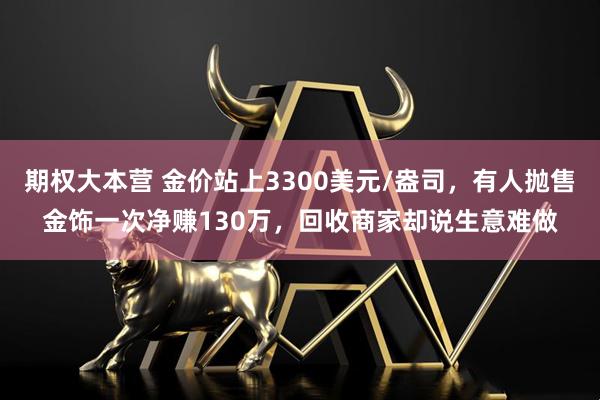 期权大本营 金价站上3300美元/盎司，有人抛售金饰一次净赚130万，回收商家却说生意难做