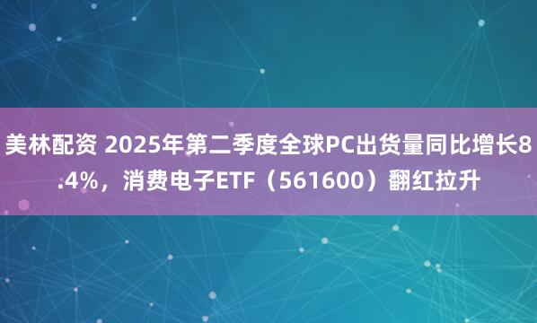 美林配资 2025年第二季度全球PC出货量同比增长8.4%，消费电子ETF（561600）翻红拉升