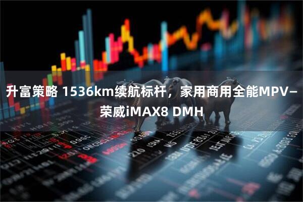 升富策略 1536km续航标杆，家用商用全能MPV—荣威iMAX8 DMH