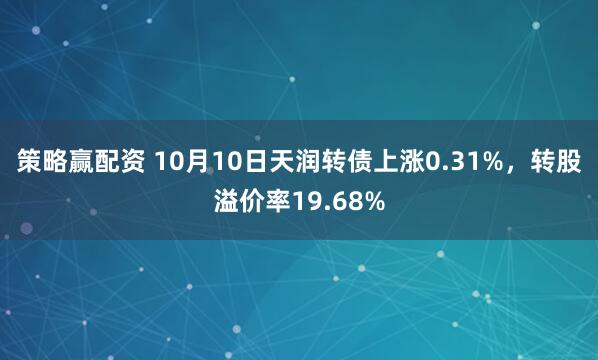 策略赢配资 10月10日天润转债上涨0.31%，转股溢价率19.68%