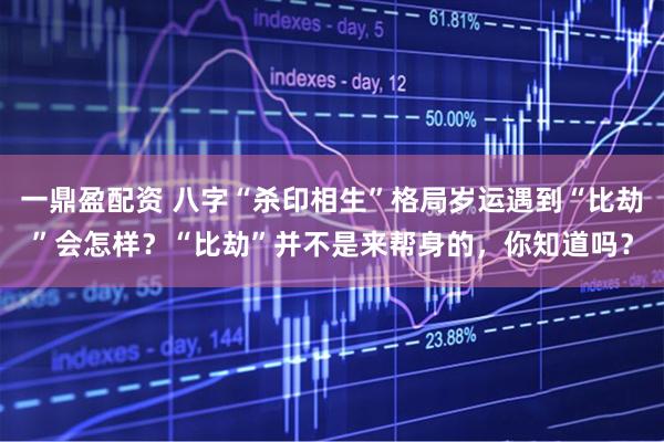 一鼎盈配资 八字“杀印相生”格局岁运遇到“比劫”会怎样？“比劫”并不是来帮身的，你知道吗？