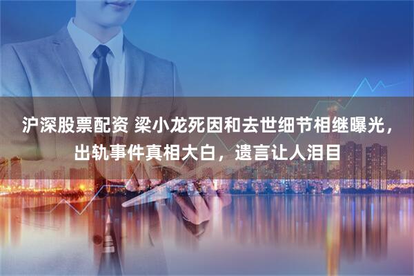 沪深股票配资 梁小龙死因和去世细节相继曝光，出轨事件真相大白，遗言让人泪目