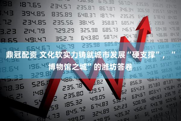 鼎冠配资 文化软实力铸就城市发展“硬支撑”，“博物馆之城”的潍坊答卷