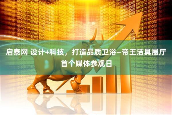 启泰网 设计+科技，打造品质卫浴—帝王洁具展厅首个媒体参观日