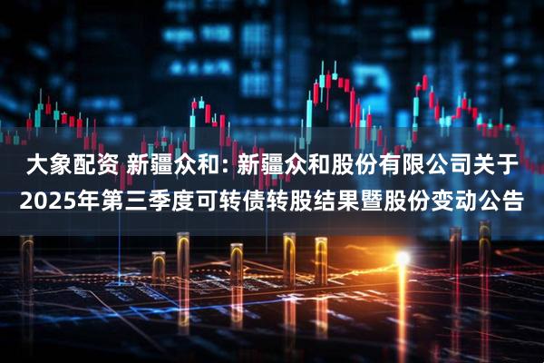 大象配资 新疆众和: 新疆众和股份有限公司关于2025年第三季度可转债转股结果暨股份变动公告