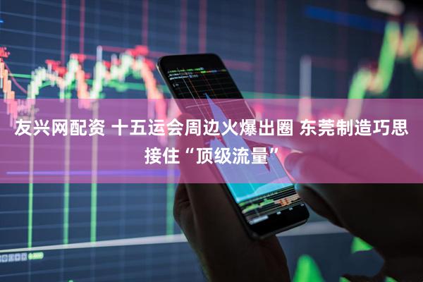 友兴网配资 十五运会周边火爆出圈 东莞制造巧思接住“顶级流量”