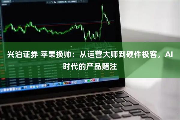 兴泊证券 苹果换帅：从运营大师到硬件极客，AI时代的产品赌注