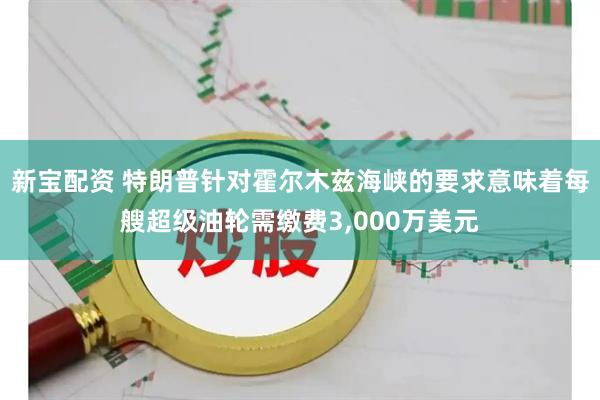 新宝配资 特朗普针对霍尔木兹海峡的要求意味着每艘超级油轮需缴费3,000万美元